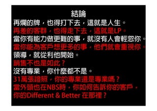 結論
再爛的牌，也得打下去，這就是人生。
再差的客群，也得走下去，這就是LP。
當你有能力做更難的事，就沒有人會輕忽你。
當你能為客戶想更多的事，他們就會重視你。
領導，就從利他開始。
銷售不也是如此 ?
沒有專業，你什麼都不是。
31萬張證照，你的專業還是專業嗎 ?
當外頭也在NBS時，你如何告訴你的客戶，
你的Different & Better 在那裡 ?
 