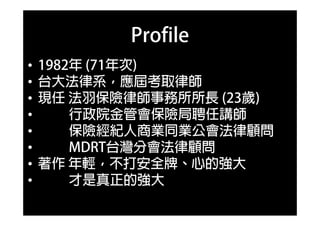 Profile
• 1982年 (71年次)
• 1982年 (71年次)
• 台大法律系，應屆考取律師
• 現任 法羽保險律師事務所所長 (23歲)
• 行政院金管會保險局聘任講師
• 保險經紀人商業同業公會法律顧問
• MDRT台灣分會法律顧問
• 著作 年輕，不打安全牌、心的強大
• 才是真正的強大
 