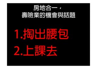房地合一，
壽險業的機會與話題
1.掏出腰包
2.上課去
 