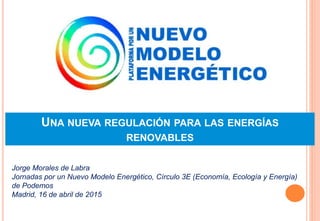 UNA NUEVA REGULACIÓN PARA LAS ENERGÍAS
RENOVABLES
Jorge Morales de Labra
Jornadas por un Nuevo Modelo Energético, Círculo 3E (Economía, Ecología y Energía)
de Podemos
Madrid, 16 de abril de 2015
 