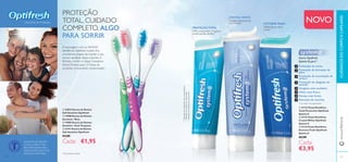 UmaVida de Proteção NOVO
CUIDADOSDOCORPOECAPILARESwww.oriﬂame.pt
PROTEÇÃO
TOTAL, CUIDADO
COMPLETO, ALGO
PARA SORRIR
Gama Optifresh
System 8, para**
:
Prevenção de cáries
Prevenção da formação de
placa
Prevenção da acumulação de
tártaro
Prevenção do desgaste do
esmalte
Gengivas mais saudáveis
Hálito mais fresco
Dentes mais fortes
Remoção de manchas
**
Com base nos ingredientes
***
Baseadoemtestesaoconsumidor
***
Baseadonasavaliaçõesdosconsumidores
***
Baseadoemtestesaoconsumidor
CRYSTAL WHITE
Dentes mais brancos
em 14 dias***
PROTEÇÃO TOTAL
83% comprovam a limpeza
profunda dos dentes***
EXTREME FRESH
Hálito fresco até 6
horas***
A escovagem com os NOVOS
dentífricos Optifresh System 8 é
uma forma simples de manter o seu
sorriso saudável, limpo e bonito.A
fórmula contém o nosso Complexo
Active Protect, para 12 horas de
proteção, clinicamente comprovadas*
.
*
Clinicamente testado
ቢ 22833 Escova de Dentes
Soft Sensitive Optifresh
ባ 15908 Escova de Dentes
Sensitive - Rosa
ቤ 15905 Escova de Dentes
Sensitive - Azul Turquesa
ብ 21411 Escova de Dentes
Soft Sensitive Optifresh
€3,00
Cada: €1,95
ቢ 31123 Pasta Dentífrica
Total Protection Optifresh
System 8
ባ 31131 Pasta Dentífrica
Crystal White Optifresh
System 8
ቤ 31132 Pasta Dentífrica
Extreme Fresh Optifresh
System 8
€6,00
Cada:
€3,95
AS PASTAS DE DENTES
COM FLUORETO SÃO
RECOMENDADAS PELA
ASSOCIAÇÃO SUECA DE
MEDICINA DENTÁRIA.
2928
ቢ
ባ
ቤ
ብ
ቢ
ባ
ቤ
 