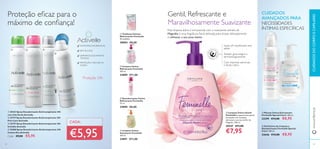ቢ Mousse Íntima Extrassuave
Feminelle Special Care+ 200 ml.
23399 €13,00 €8,95
ባ Gel Íntimo de Limpeza e
Desodorizante Feminelle Special
Care+ 300 ml.
23646 €13,00 €8,95
ባ Limpeza Íntima
Refrescante Feminelle
300 ml.
24889 €11,00
ብ Limpeza Íntima
Suavizante Feminelle
300 ml.
24891 €11,00
ቤ Desodorizante Íntimo
Refrescante Feminelle
75 ml.
24890 €8,00
ቢ Toalhetes Íntimos
Refrescantes Feminelle
20 unidades
30004 €8,00
ቦ Limpeza Íntima Gentil
Feminelle Limpeza íntima gentil,
formulada com vitaminas
adicionais e extrato de ﬂor de
Magnólia. 300 ml.
30547 €11,00
€7,95
CUIDADOSDOCORPOECAPILARESwww.oriﬂame.pt
Gentil, Refrescante e
Maravilhosamente Suavizante
Esta limpeza diária é enriquecida com o suavizante extrato de
Magnólia e uma fragrância ﬂoral delicada, para limpar delicadamente
e refrescar a sua zona íntima.
Suave, pH equilibrado, sem
sabão
Com vitaminas adicionais
e Ácido Lático
Testado ginecológica e
dermatologicamente
Proteção eﬁcaz para o
máximo de conﬁança!
ANTIMANCHAS BRANCAS
SEM ÁLCOOL
DERMATOLOGICAMENTE
TESTADO
PROTEÇÃO E SECURA 24
HORAS
Proteção 24h
33
CUIDADOS
AVANÇADOS PARA
NECESSIDADES
ÍNTIMAS ESPECÍFICAS
32
€5,95
CADA:
ቢ 30333 Spray Desodorizante Antitranspirante 24h
com Chá Verde Activelle
ባ 23719 Spray Desodorizante Antitranspirante 24h
Pure Care Activelle
ቤ 23727 Spray Desodorizante Antitranspirante 24h
Invisible Activelle
ብ 25280 Spray Desodorizante Antitranspirante 24h
Cotton Dry Activelle
Cada: €9,00 €5,95
ቢ ባ ቤ
ብ
ቢ
ባ
ቤ
ብ
ቦ
ባ
ቢ
 