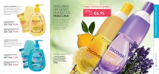 ቢ Sabonete Discover
Sicilian Dream 90 g.
30002 €3,00 €1,95
ባ Sabonete Líquido Discover
Sicilian Dream 300 ml.
30003 €7,00 €4,95
ቢ Sabonete Discover Bali
Paradise 90 g.
30073 €3,00 €1,95
ባ Sabonete Líquido Discover
Bali Paradise 300 ml.
30074 €7,00 €4,95
O AROMA DA FLOR DE
LÓTUS: Esta ﬂor é um lírio
asiático, que simboliza a iluminação
espiritual e é celebrada pela sua
beleza delicada.
AROMA DAVERBENA: As ﬂores
deVerbena são uma das ﬂores
favoritas em Itália, pelo seu aroma
alegre, e pela sua resistência
incrível ao calor, sob o sol do
Mediterrâneo.
CUIDADOSDOCORPOECAPILARESwww.oriﬂame.pt
DESCUBRA
UM NOVO
MUNDO DE
FRESCURA!
Inspirados por alguns dos locais
mais exóticos e maravilhosos
do mundo, cada gel de duche
Discover proporciona uma
experiência de limpeza única,
revitalizante e inspiradora.
Experimente-os todos!
ቢ 30546 Gel de Duche
Discover Sicilian Dream
ባ 30743 Gel de Duche
Discover Parisian Delight
€12,00
Descubra o Gel de Duche
4140
€6,95
ቢ
ባ
ቢ
ባ
ቢ
ባ
CADA
+DE 40%
DESCONTO
750ML TAMANHO JUMBO
 