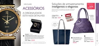 56 5757
ብ Mala Paulina Mala roxa, em
imitação de pele, padrão
acolchoado, estrutura de suporte
em tom prateado. Dimensões: 49 x
48 x 2,5cm
27013 €22,95 €9,95
ቤ Saco Collectable Este saco
soﬁsticado, em poliéster, é perfeito
para o trabalho e para o ﬁm de
semana. Dimensões: 32,5 x 12 x
34,5 cm.
27576 €24,95
€12,95
ባ Caixa para Batom
The ONE Dimensões: 9,6 x
3,2 x 3,2 cm.
27788 €9,95 €4,95
INTERIOR:
três bolsos
interiores: um com
fecho-éclair e dois
abertos.
Soluções de armazenamento
inteligentes e elegantes
Desfrute de beleza e funcionalidade com estes designs modernos que
garantem que os seus produtos de beleza essenciais o acompanham
para todo o lado.
DETALHES
INTERIORES:
Fecho-éclair,
bolso interior
com fecho-éclair,
compartimento
para telemóvel
PROMOÇÃO
ACESSÓRIOSwww.oriﬂame.pt
ባ
ቤ
ብ
ATÉ 50%DESCONTO
A ORIGINALIDADE
ESTÁ NOS DETALHES!
ACESSÓRIOS
OS SEUS SONHOS – A NOSSA INSPIRAÇÃO™
ቢ Relógio Elegant Business para Ela Maravilhoso relógio dourado
com reﬁnados cristais da boémia no mostrador e pulseira preta ornada
em imitação de pele. Verso do mostrador em aço inoxidável. Movimento
Quartz. Inclui pilha sem mercúrio. Entregue em caixa de presente. Níquel
Testado. Dimensões: comprimento da correia 23,5 cm, diâmetro do
mostrador 3 cm.
27387 €40,00 €29,95
EDIÇÃO LIMITADA
ቢ
 