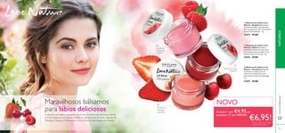 88
ባ
ቢ
ቤ
Extrato de
Framboesa
nutritivo
Extrato de cereja
hidratante
Extrato de
Morango
suavizante
ቤ Bálsamo de Lábios Love
Nature - Strawberry Suavize
e preencha os lábios com um
suave tom transparente coral.
Com extrato natural de Morango.
7 g.
31075 €7,00
ባ Bálsamo de Lábios Love
Nature - Cherry Suavize e
preencha os lábios com um suave
tom transparente vermelho. Com
extrato natural de Cereja. 7 g.
31076 €7,00
ቢ Bálsamo de Lábios Love
Nature - Raspberry Suavize e
preencha os lábios com um suave
tom transparente rosa. Com extrato
natural de Framboesa. 7 g.
31077 €7,00
Maravilhosos bálsamos
para lábios deliciosos
Cuide dos seus lábios a qualquer altura com o melhor da natureza e dê-lhe
um leve toque de cor. Suavize, hidrate ou nutra-os com extratos naturais de
Morango, Cereja ou Framboesas e com a frescura das fragrâncias frutadas!
89
NATUREZAwww.oriﬂame.pt
Compre 1 por €4,95, ou
quaisquer 2* por APENAS
€6,95!
NOVO
*Deverá indicar os 2 códigos
que pretende receber
 