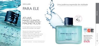111
Uma poderosa expressão de vitalidade
AMADEIRADAAQUÁTICA
ATUAIS,
MASCULINOS...
MAGNÉTICOS!
As nossas fragrâncias para ele são conhecidas e
adoradas pela sua qualidade e estilo inegáveis.
Todas elas foram desenvolvidas por perfumistas
mundialmente reconhecidos – mestres que
conhecem melhor do que ninguém as mais recentes
tendências e utilizam apenas os ingredientes mais
requintados e exóticos... tudo para o tornar
verdadeiramente irresistível.
OS SEUS SONHOS – A NOSSA INSPIRAÇÃOTM
PARA ELE
PARAELEwww.oriﬂame.pt
Eau de Toilette Ascendant
Aqua Ascendant Aqua personiﬁca
esta força poderosa com a
efervescente aura das notas de
toranja revigorante, que irradiam
perfeição masculina. 75 ml.
30540 €31,00
€19,95
ÂMBAR
CINZENTO
ESPUMA
MARINHA
TORANJA
RASPE SOBRE
O FRASCO
 