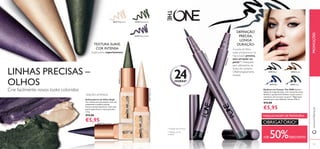 26528 Deep Green
26529 Mystic Purple
26527 Magic Ivory
131
+DE 50%DESCONTO
MAQUILHAGEM DE PRIMAVERA
OBRIGATÓRIO!
Eyeliner em Caneta The ONE Eyeliner
líquido de longa duração, com uma ponta suave
de feltro, que permite delinear traços suaves e
contínuos, sem arrastar ou parar*. Pigmentos
intensos para uma deﬁnição intensa. 0.8 ml.
€12,00
€5,95
24HORAS*
* Duração até 24 horas
A ponta de feltro
suave proporciona um
traço suave, preciso,
sem arrastar ou
parar**.Adequado
para utilizadores de
lentes de contacto.
Oftalmologicamente
testado.
**Testado em 67
mulheres
DEFINIÇÃO
PRECISA,
LONGA
DURAÇÃO
Supersuaves, superintensos
TEXTURA SUAVE,
COR INTENSA
Delineadores de Olhos Kajal
Cor intensa em tons atuais e com um
acabamento metálico-pérola.
Textura de fácil aderência. Com uma
ponta especial para traços precisos.
2.5 g.
€12,00
€5,95
Crie facilmente novos looks coloridos
LINHAS PRECISAS –
OLHOS
EDIÇÃO LIMITADA
30475 Black 30476 Brown
30477 Blue 30478 Grey
26528DeepGreen
26529 Mystic Purple
26527MagicIvory
30475Black
30478Grey
130
PROMOÇÕESwww.oriﬂame.pt
 
