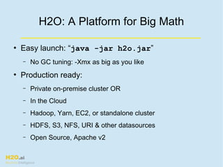 H2O.ai
Machine Intelligence
H2O: A Platform for Big Math
●
Easy launch: “java -jar h2o.jar”
– No GC tuning: -Xmx as big as you like
●
Production ready:
– Private on-premise cluster OR
– In the Cloud
– Hadoop, Yarn, EC2, or standalone cluster
– HDFS, S3, NFS, URI & other datasources
– Open Source, Apache v2
 