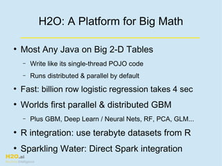 H2O.ai
Machine Intelligence
H2O: A Platform for Big Math
●
Most Any Java on Big 2-D Tables
– Write like its single-thread POJO code
– Runs distributed & parallel by default
●
Fast: billion row logistic regression takes 4 sec
●
Worlds first parallel & distributed GBM
– Plus GBM, Deep Learn / Neural Nets, RF, PCA, GLM...
●
R integration: use terabyte datasets from R
●
Sparkling Water: Direct Spark integration
 