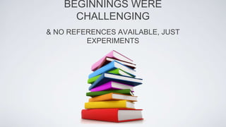 & NO REFERENCES AVAILABLE, JUST
EXPERIMENTS
BEGINNINGS WERE
CHALLENGING
 