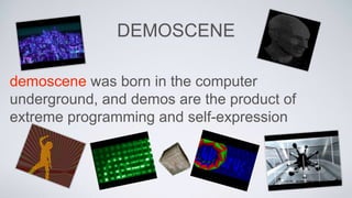 DEMOSCENE
demoscene was born in the computer
underground, and demos are the product of
extreme programming and self-expression
 