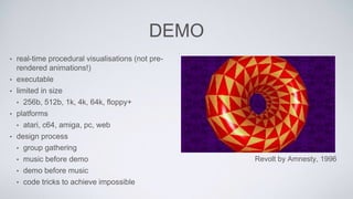 DEMO
• real-time procedural visualisations (not pre-
rendered animations!)
• executable
• limited in size
• 256b, 512b, 1k, 4k, 64k, floppy+
• platforms
• atari, c64, amiga, pc, web
• design process
• group gathering
• music before demo
• demo before music
• code tricks to achieve impossible
Revolt by Amnesty, 1996
 