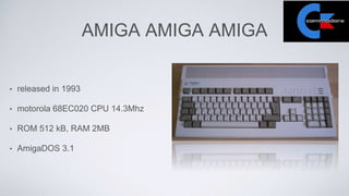 AMIGA AMIGA AMIGA
• released in 1993
• motorola 68EC020 CPU 14.3Mhz
• ROM 512 kB, RAM 2MB
• AmigaDOS 3.1
 