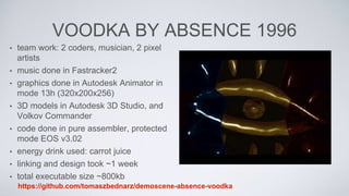 VOODKA BY ABSENCE 1996
• team work: 2 coders, musician, 2 pixel
artists
• music done in Fastracker2
• graphics done in Autodesk Animator in
mode 13h (320x200x256)
• 3D models in Autodesk 3D Studio, and
Volkov Commander
• code done in pure assembler, protected
mode EOS v3.02
• energy drink used: carrot juice
• linking and design took ~1 week
• total executable size ~800kb
https://github.com/tomaszbednarz/demoscene-absence-voodka
 