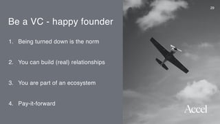 Be a VC - happy founder
1. Being turned down is the norm
2. You can build (real) relationships
3. You are part of an ecosystem
4. Pay-it-forward
29
 