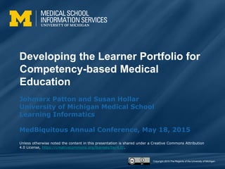 Copyright 2015 The Regents of the University of Michigan.
Developing the Learner Portfolio for
Competency-based Medical
Education
Johmarx Patton and Susan Hollar
University of Michigan Medical School
Learning Informatics
MedBiquitous Annual Conference, May 18, 2015
Unless otherwise noted the content in this presentation is shared under a Creative Commons Attribution
4.0 License, https://creativecommons.org/licenses/by/4.0/.
 