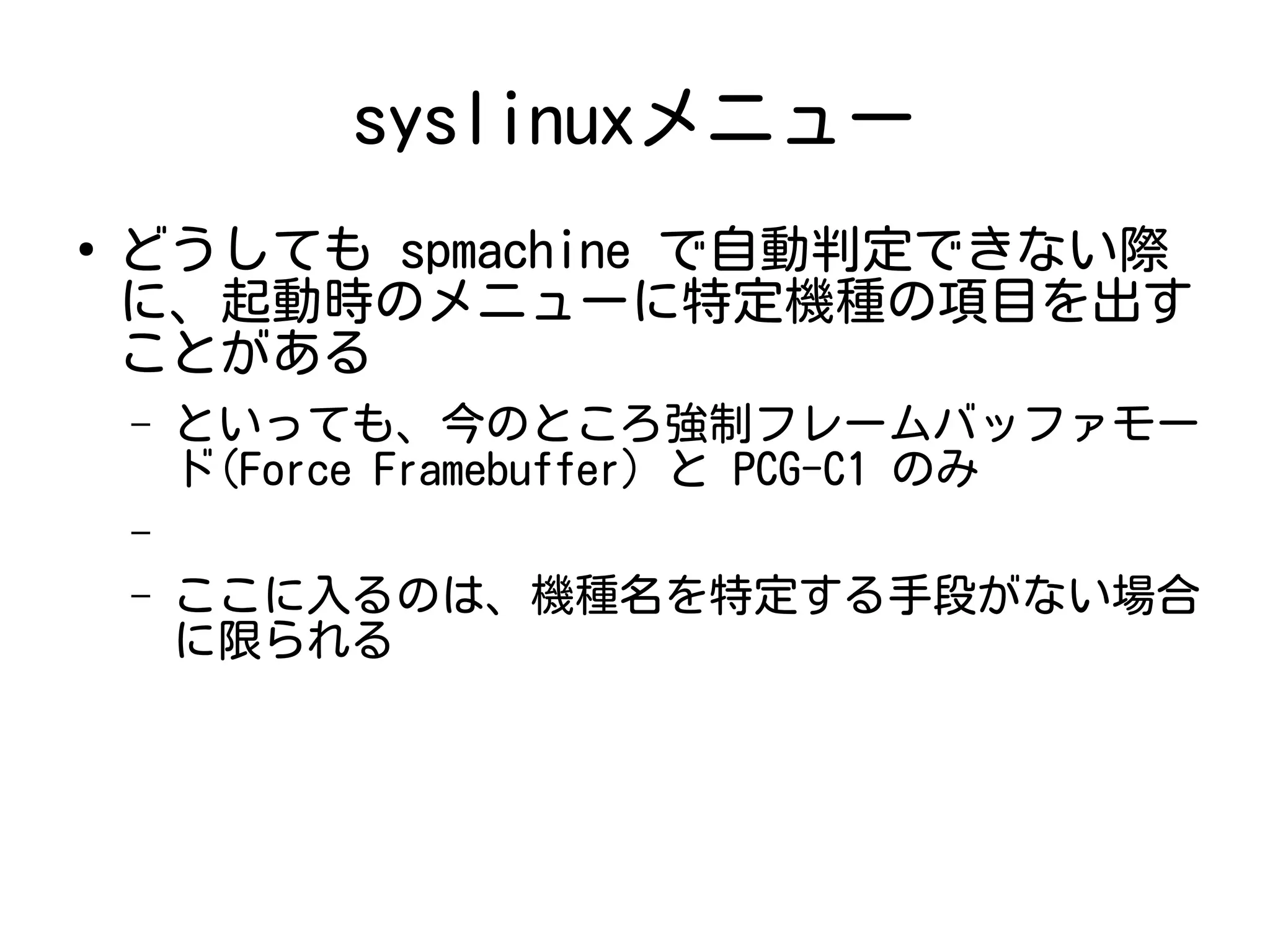 syslinuxメニュー
●
どうしても spmachine で自動判定できない際
に、起動時のメニューに特定機種の項目を出す
ことがある
– といっても、今のところ強制フレームバッファモー
ド(Force Framebuffer) と PCG-C1 のみ
–
– ここに入るのは、機種名を特定する手段がない場合
に限られる
 