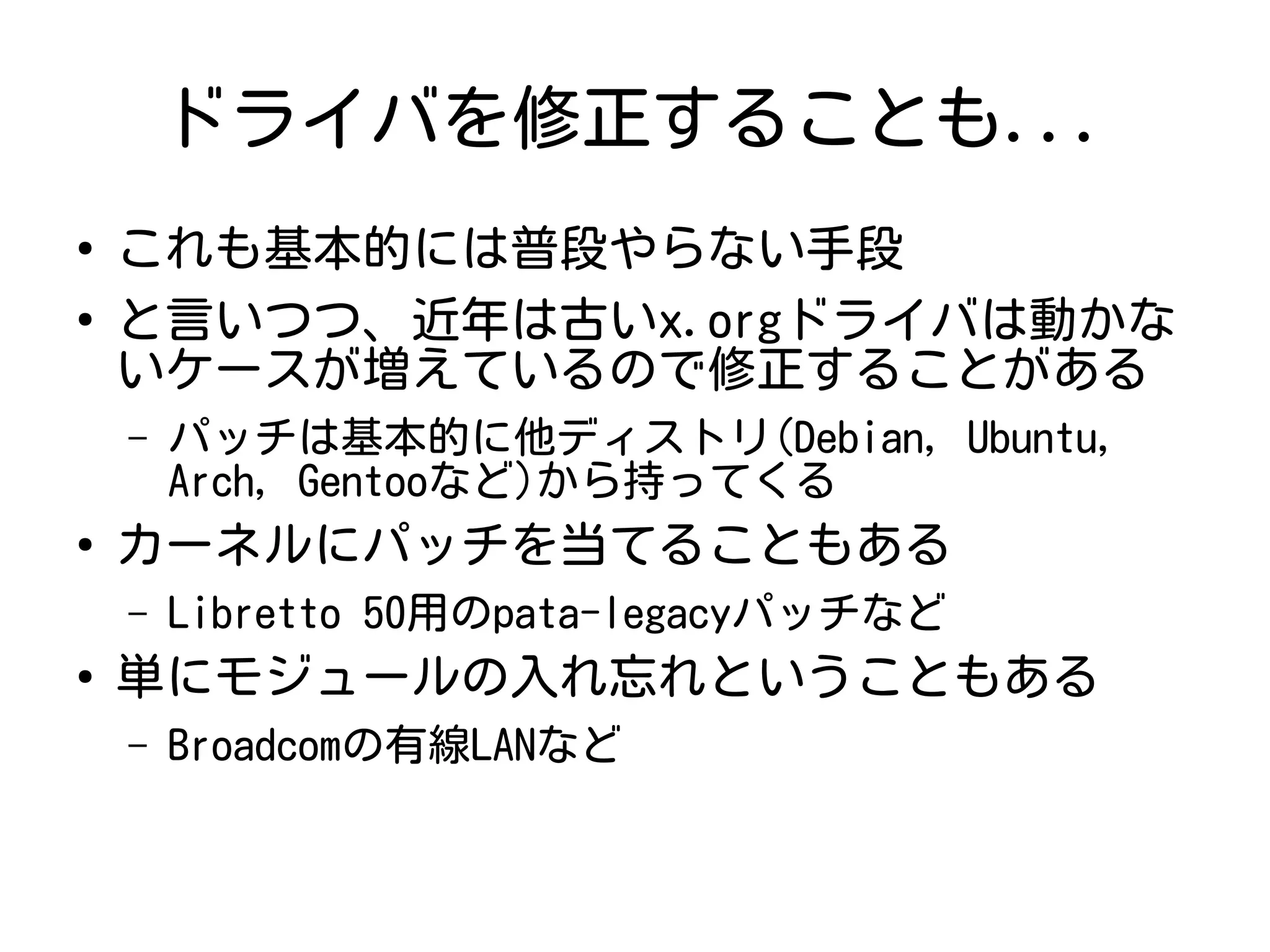 ドライバを修正することも...
●
これも基本的には普段やらない手段
●
と言いつつ、近年は古いx.orgドライバは動かな
いケースが増えているので修正することがある
– パッチは基本的に他ディストリ(Debian, Ubuntu,
Arch, Gentooなど)から持ってくる
●
カーネルにパッチを当てることもある
– Libretto 50用のpata-legacyパッチなど
●
単にモジュールの入れ忘れということもある
– Broadcomの有線LANなど
 