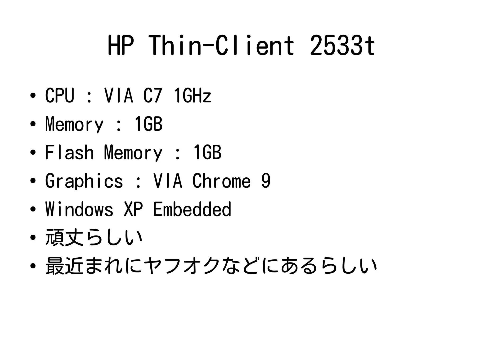 HP Thin-Client 2533t
●
CPU : VIA C7 1GHz
●
Memory : 1GB
●
Flash Memory : 1GB
●
Graphics : VIA Chrome 9
●
Windows XP Embedded
●
頑丈らしい
●
最近まれにヤフオクなどにあるらしい
 