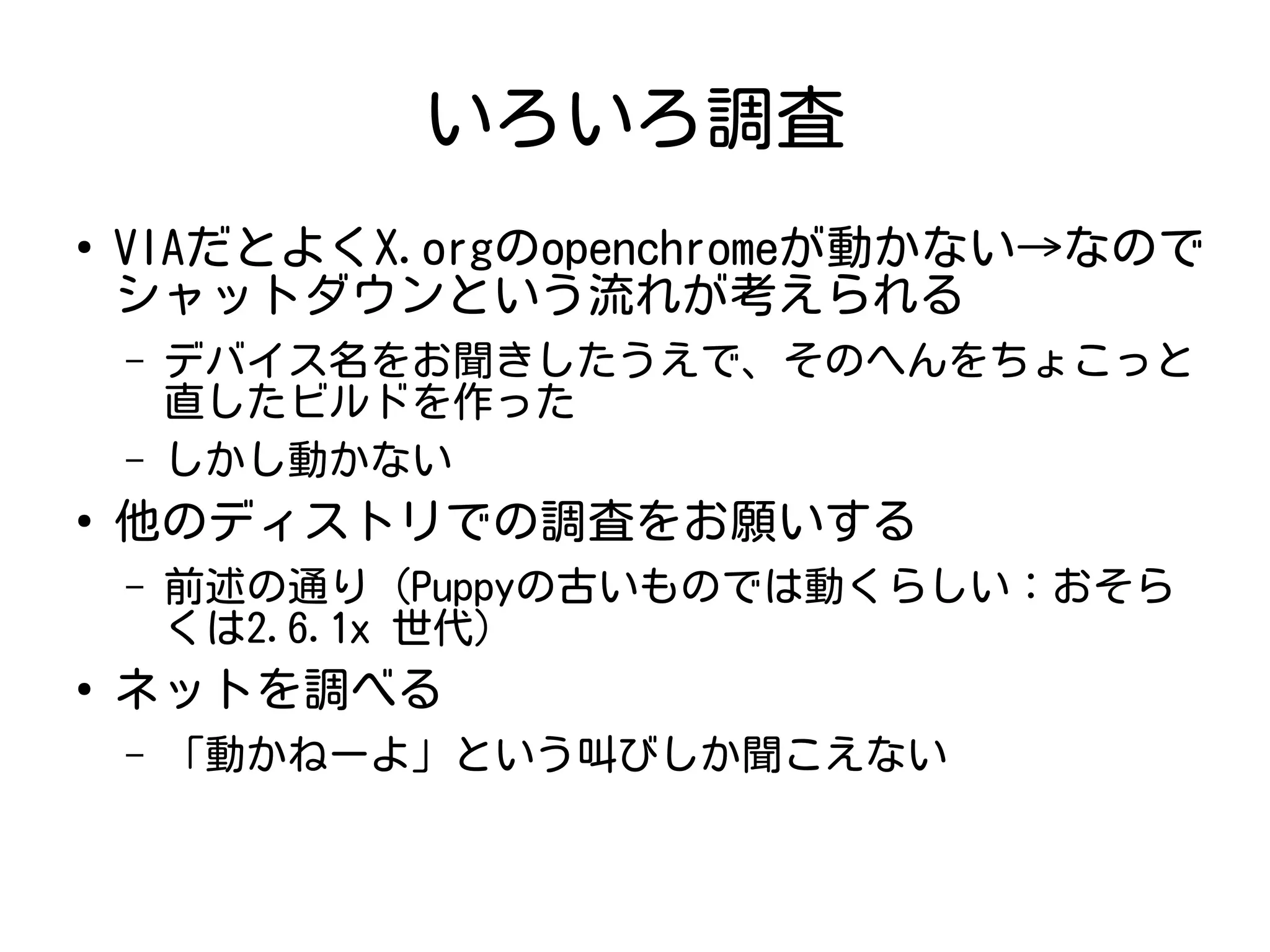 いろいろ調査
●
VIAだとよくX.orgのopenchromeが動かない→なので
シャットダウンという流れが考えられる
– デバイス名をお聞きしたうえで、そのへんをちょこっと
直したビルドを作った
– しかし動かない
●
他のディストリでの調査をお願いする
– 前述の通り (Puppyの古いものでは動くらしい：おそら
くは2.6.1x 世代)
●
ネットを調べる
– 「動かねーよ」という叫びしか聞こえない
 