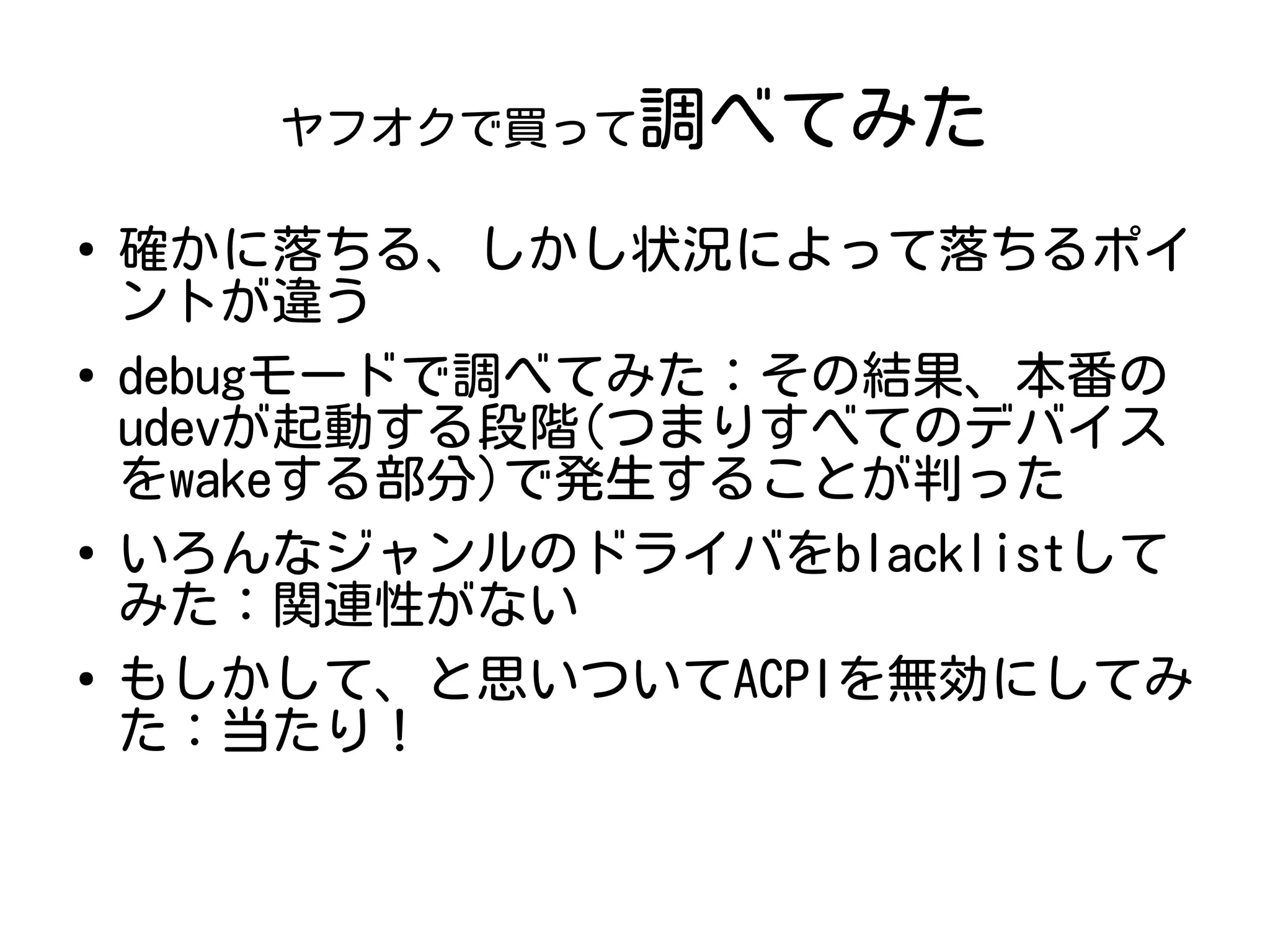 ヤフオクで買って調べてみた
●
確かに落ちる、しかし状況によって落ちるポイ
ントが違う
●
debugモードで調べてみた：その結果、本番の
udevが起動する段階(つまりすべてのデバイス
をwakeする部分)で発生することが判った
●
いろんなジャンルのドライバをblacklistして
みた：関連性がない
●
もしかして、と思いついてACPIを無効にしてみ
た：当たり！
 