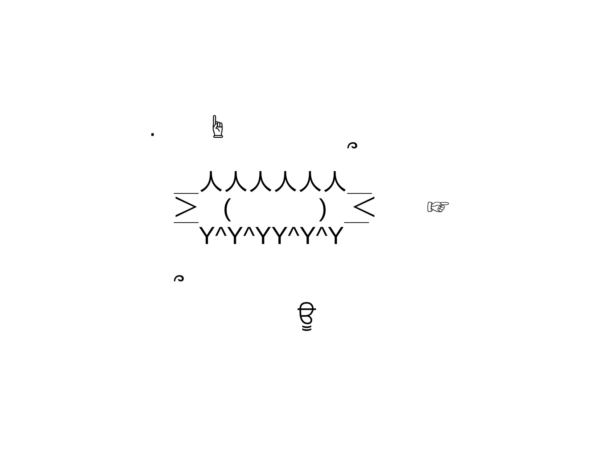 .　　☝
　　　　　　　　՞
　＿人人人人人人＿
　＞　(　 　　 )　＜　　☞
　￣Y^Y^YY^Y^Y￣
　՞
　　　　　　ਊ
 