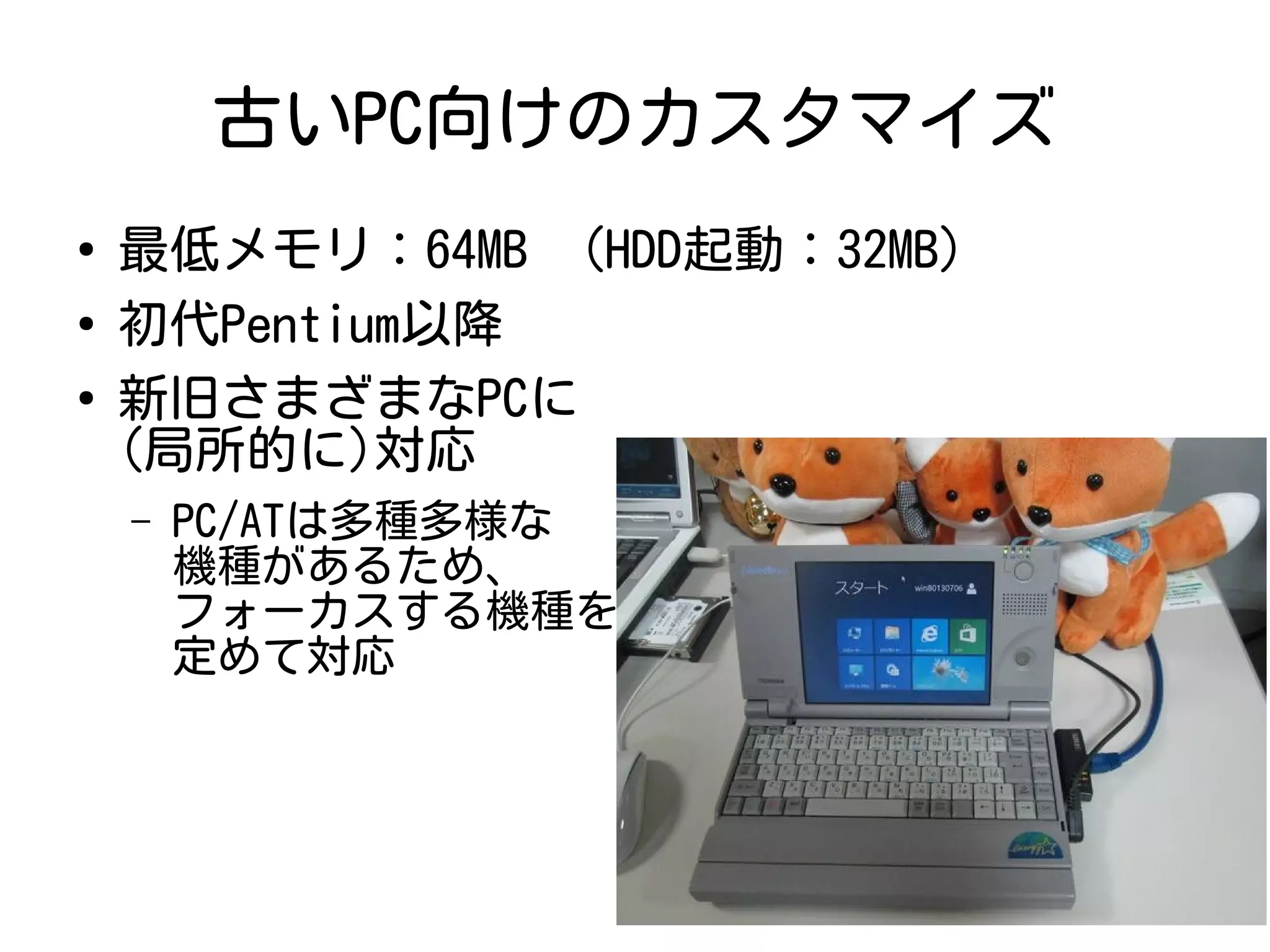 古いPC向けのカスタマイズ
●
最低メモリ：64MB (HDD起動：32MB)
●
初代Pentium以降
●
新旧さまざまなPCに
(局所的に)対応
– PC/ATは多種多様な
機種があるため、
フォーカスする機種を
定めて対応
 