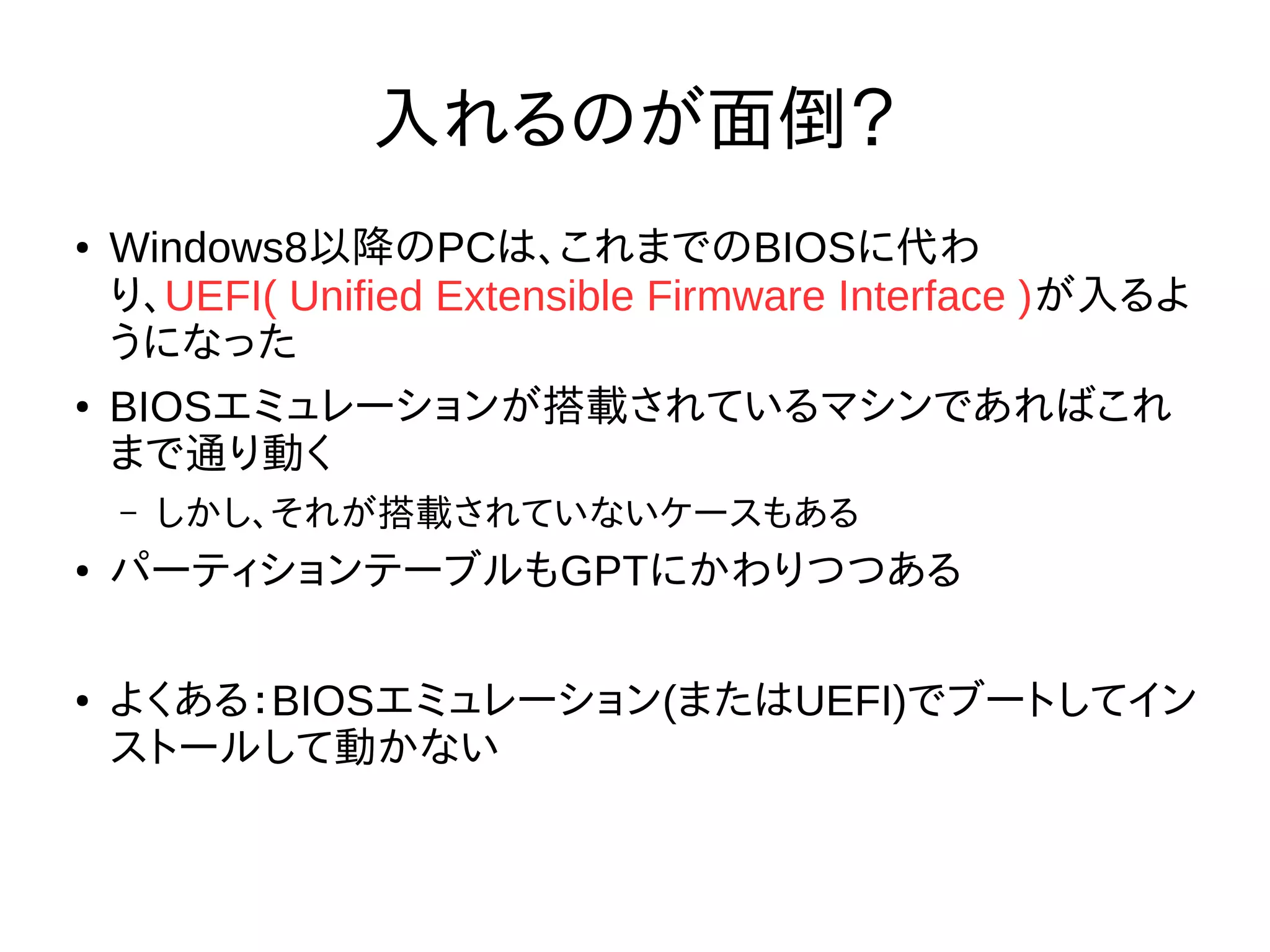 入れるのが面倒？
● Windows8以降のPCは、これまでのBIOSに代わ
り、UEFI( Unified Extensible Firmware Interface )が入るよ
うになった
● BIOSエミュレーションが搭載されているマシンであればこれ
まで通り動く
– しかし、それが搭載されていないケースもある
● パーティションテーブルもGPTにかわりつつある
● よくある：BIOSエミュレーション(またはUEFI)でブートしてイン
ストールして動かない
 