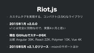 Riot.js
• カスタムタグを実現する、コンパクト(3.5K)なライブラリ
• 2015年1月 v2.0.0 
v1とは完全に別物なので、実質4ヶ月と若い
• 現在 GitHubでスターが6K 
比較 Angular 39K, React 22K, Polymer 10K, Vue 4K
• 2015年5月 v2.1.0リリース - mixinのサポートほか
 