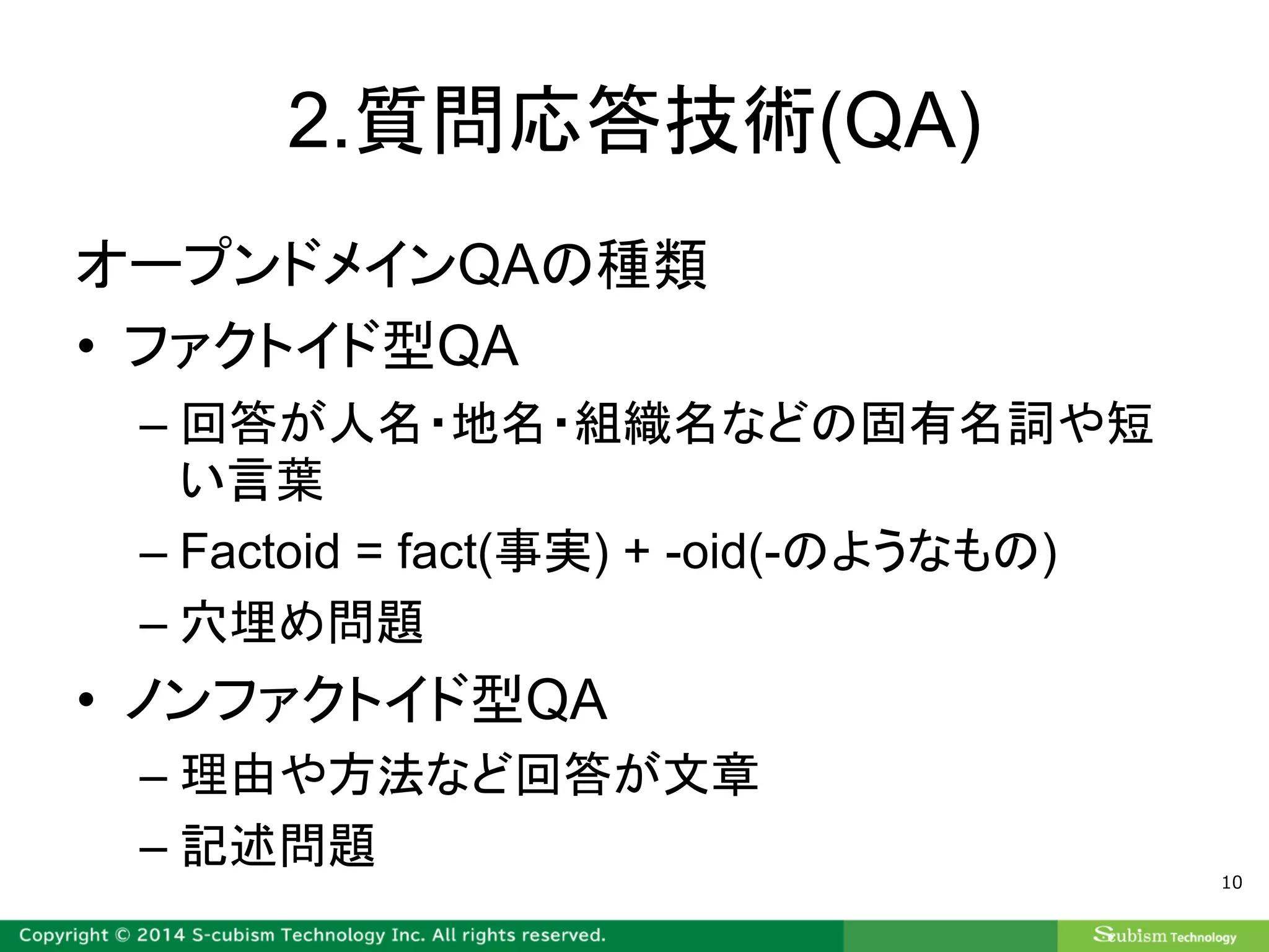 2.質問応答技術(QA)
オープンドメインQAの種類
• ファクトイド型QA
– 回答が人名・地名・組織名などの固有名詞や短
い言葉
– Factoid = fact(事実) + -oid(-のようなもの)
– 穴埋め問題
• ノンファクトイド型QA
– 理由や方法など回答が文章
– 記述問題
10
 