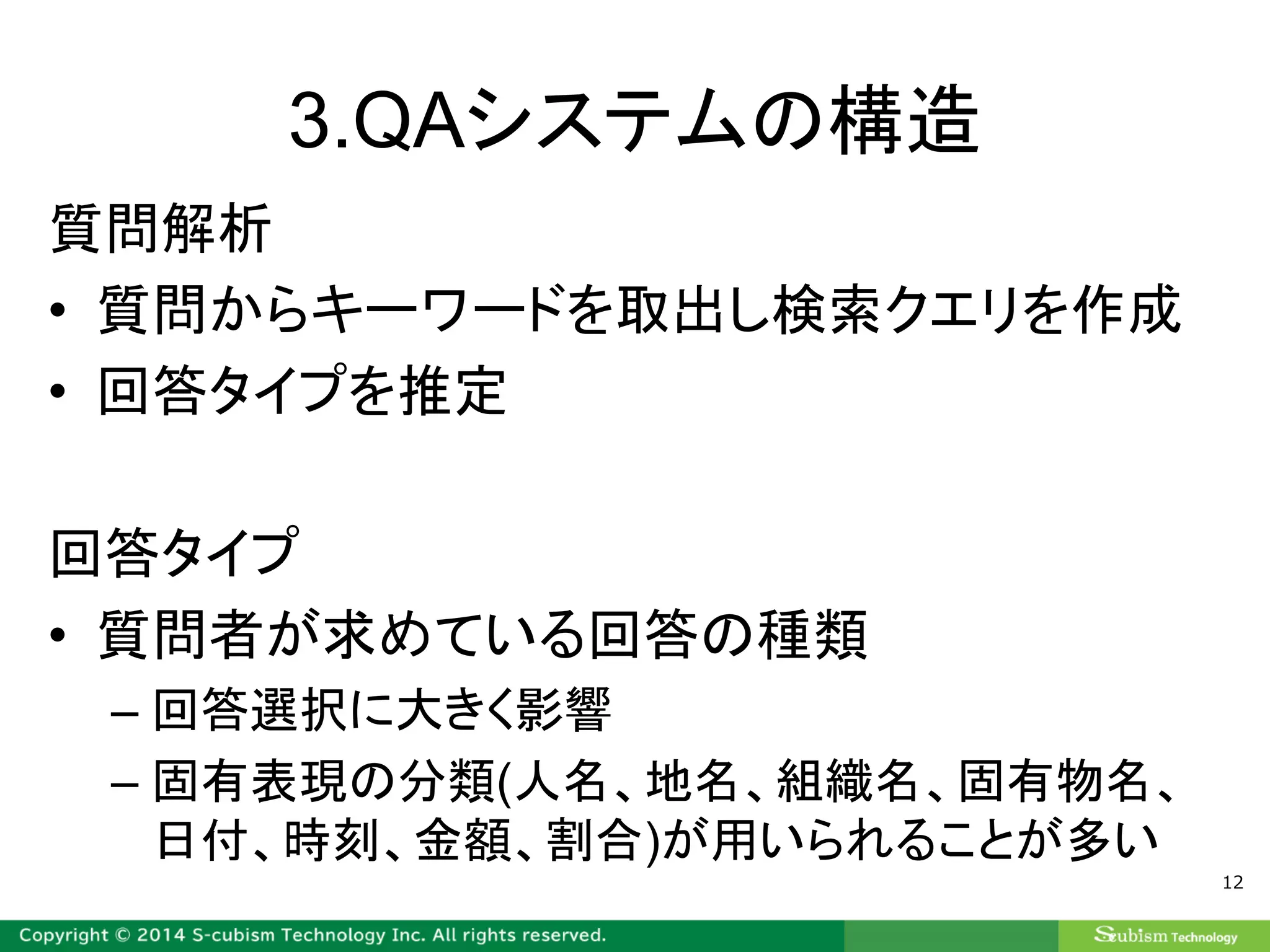 3.QAシステムの構造
質問解析
• 質問からキーワードを取出し検索クエリを作成
• 回答タイプを推定
回答タイプ
• 質問者が求めている回答の種類
– 回答選択に大きく影響
– 固有表現の分類(人名、地名、組織名、固有物名、
日付、時刻、金額、割合)が用いられることが多い
12
 