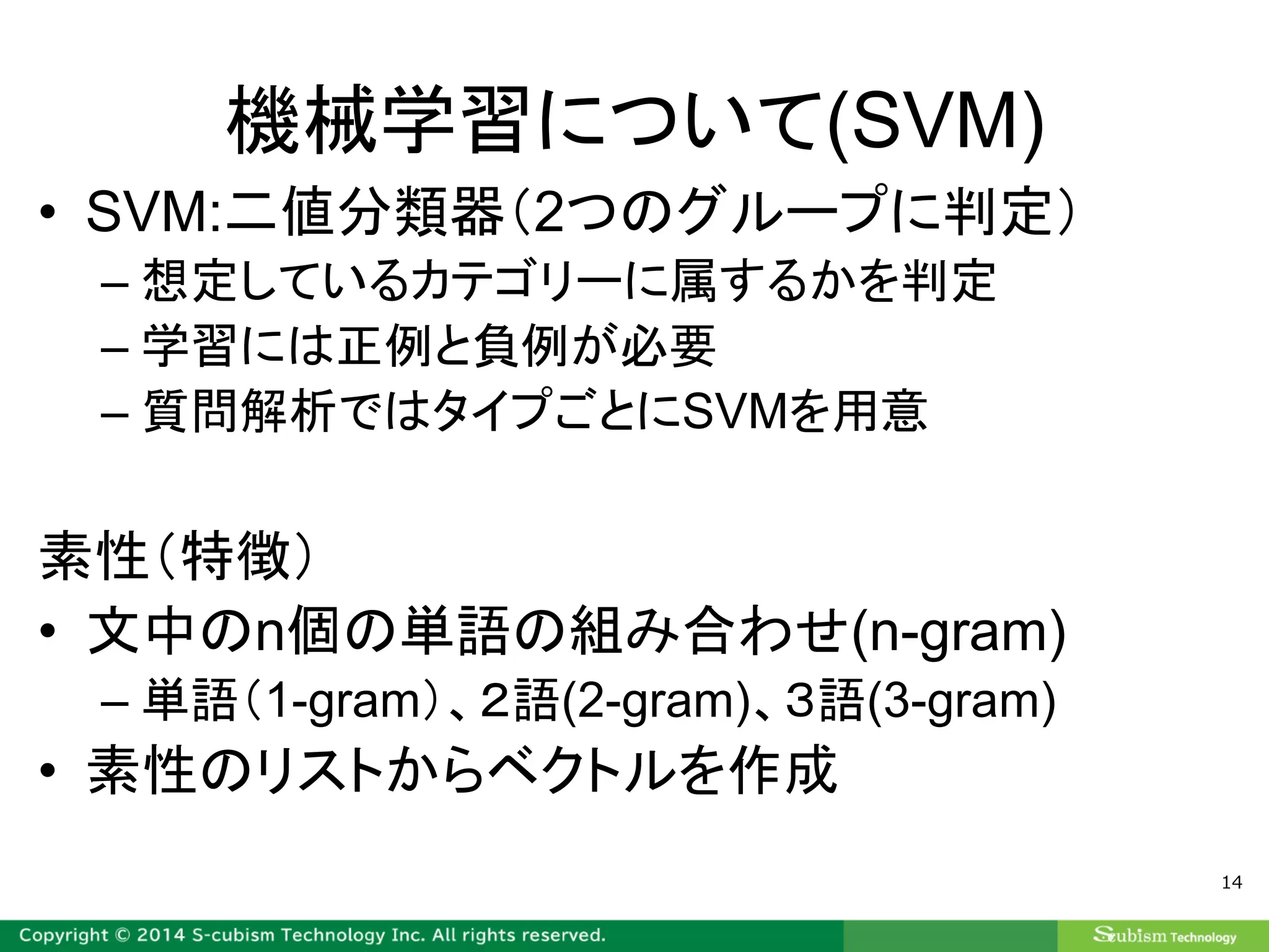 機械学習について(SVM)
• SVM:二値分類器（2つのグループに判定）
– 想定しているカテゴリーに属するかを判定
– 学習には正例と負例が必要
– 質問解析ではタイプごとにSVMを用意
素性（特徴）
• 文中のn個の単語の組み合わせ(n-gram)
– 単語（1-gram）、２語(2-gram)、３語(3-gram)
• 素性のリストからベクトルを作成
14
 