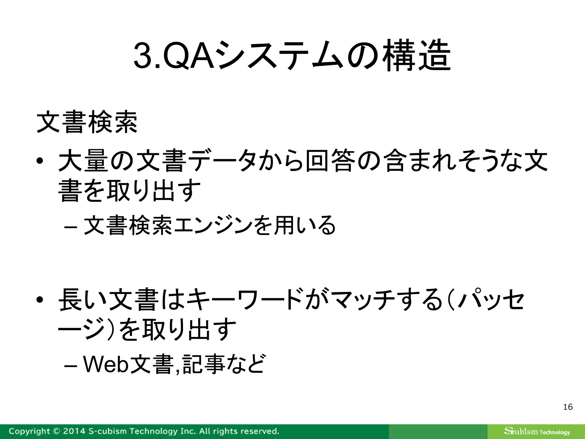 3.QAシステムの構造
文書検索
• 大量の文書データから回答の含まれそうな文
書を取り出す
– 文書検索エンジンを用いる
• 長い文書はキーワードがマッチする（パッセ
ージ）を取り出す
– Web文書,記事など
16
 