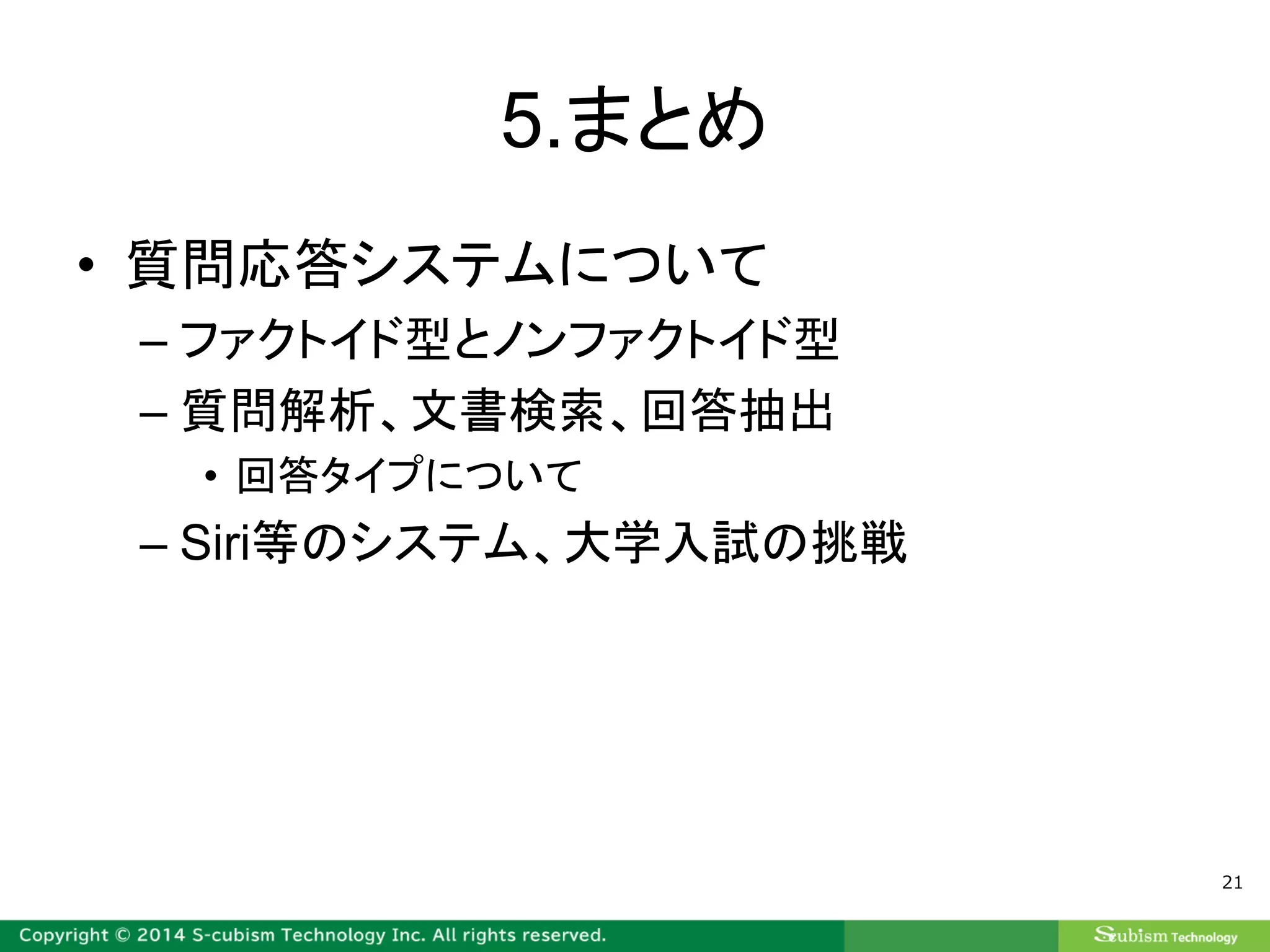5.まとめ
• 質問応答システムについて
– ファクトイド型とノンファクトイド型
– 質問解析、文書検索、回答抽出
• 回答タイプについて
– Siri等のシステム、大学入試の挑戦
21
 