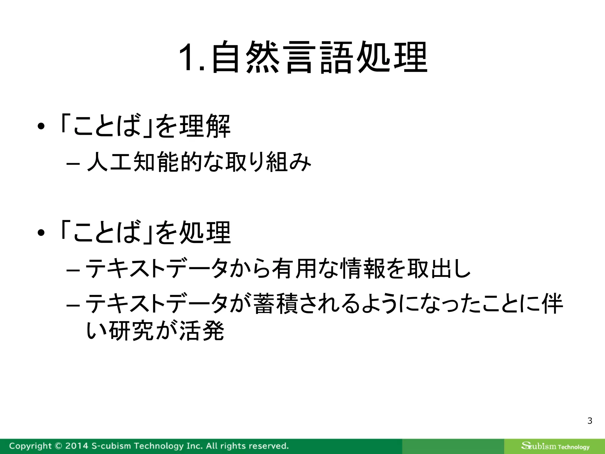 1.自然言語処理
• 「ことば」を理解
– 人工知能的な取り組み
• 「ことば」を処理
– テキストデータから有用な情報を取出し
– テキストデータが蓄積されるようになったことに伴
い研究が活発
3
 