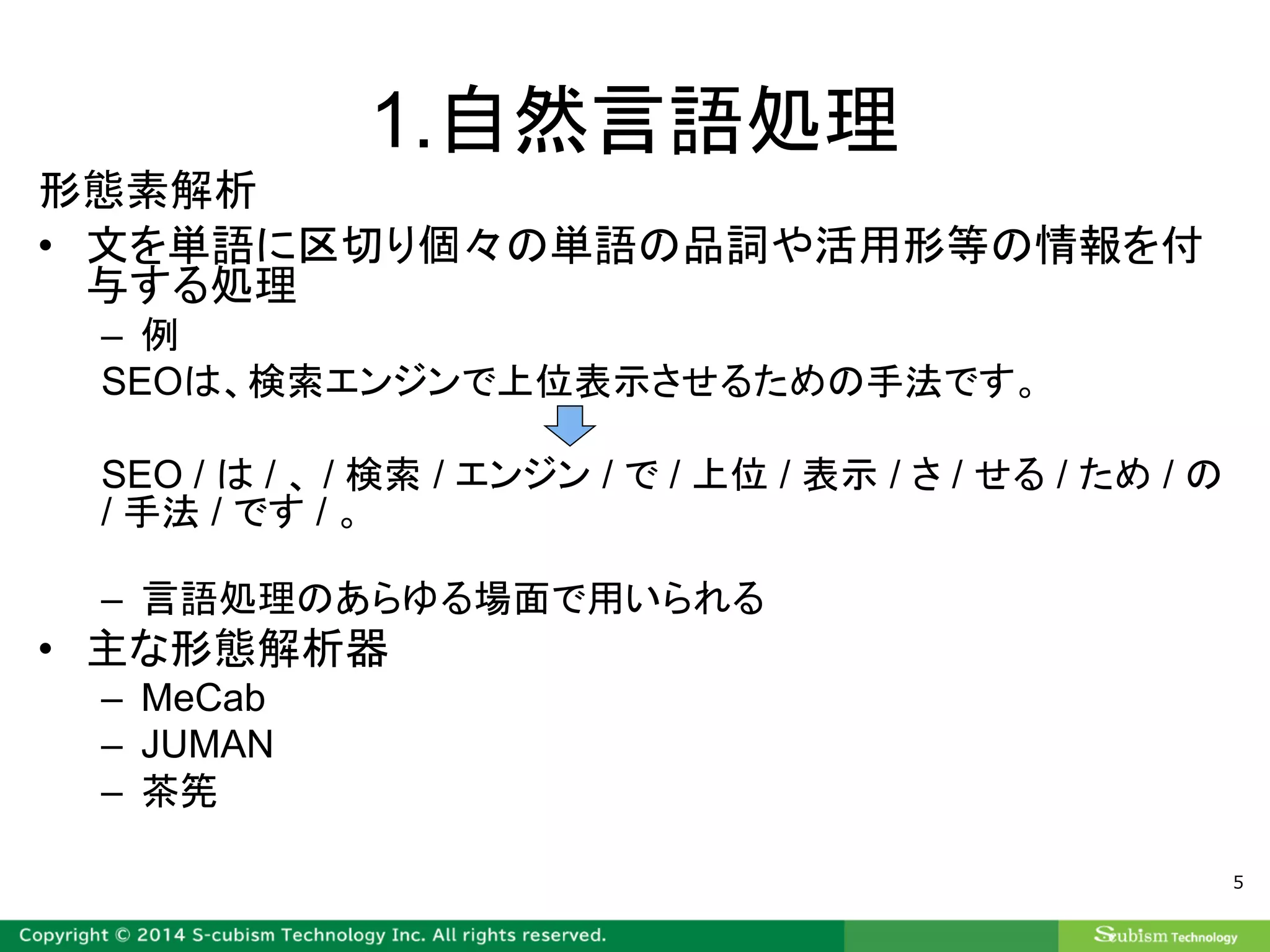 1.自然言語処理
形態素解析
• 文を単語に区切り個々の単語の品詞や活用形等の情報を付
与する処理
– 例
SEOは、検索エンジンで上位表示させるための手法です。
SEO / は / 、 / 検索 / エンジン / で / 上位 / 表示 / さ / せる / ため / の
/ 手法 / です / 。
– 言語処理のあらゆる場面で用いられる
• 主な形態解析器
– MeCab
– JUMAN
– 茶筅
5
 