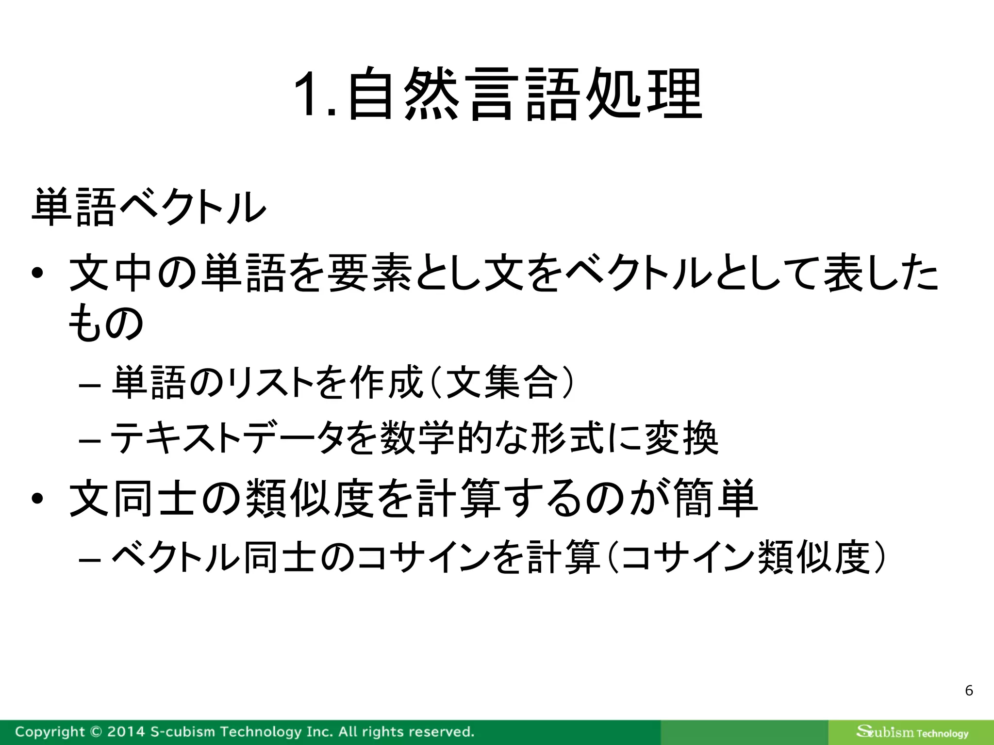 1.自然言語処理
単語ベクトル
• 文中の単語を要素とし文をベクトルとして表した
もの
– 単語のリストを作成（文集合）
– テキストデータを数学的な形式に変換
• 文同士の類似度を計算するのが簡単
– ベクトル同士のコサインを計算（コサイン類似度）
6
 