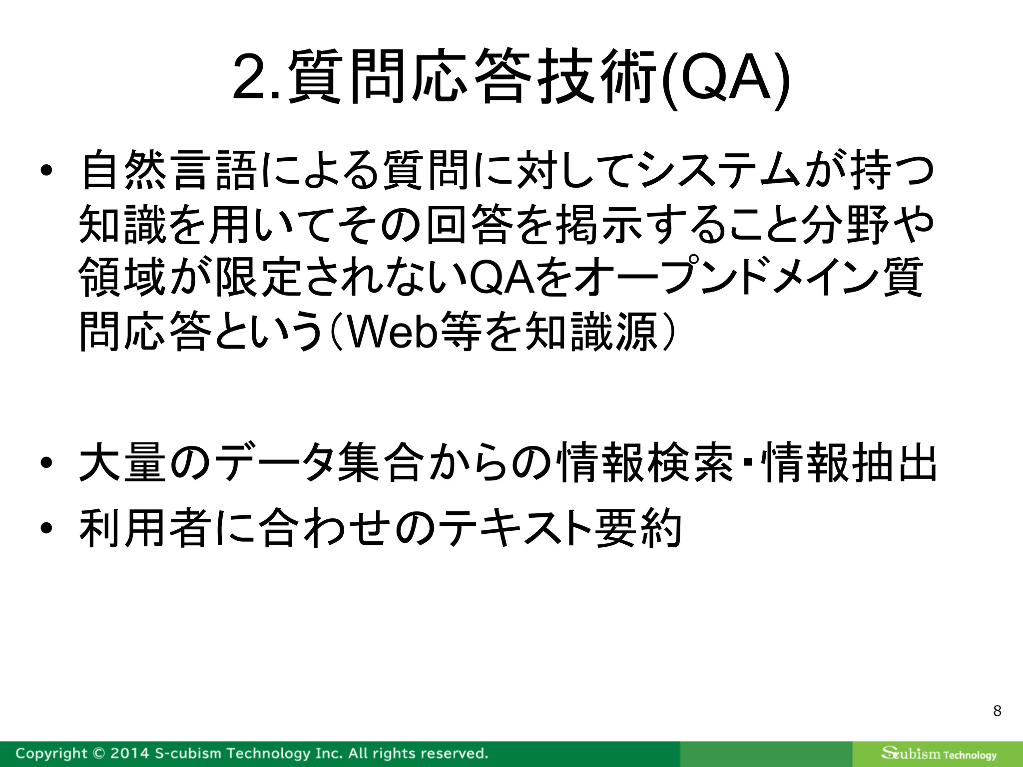 2.質問応答技術(QA)
• 自然言語による質問に対してシステムが持つ
知識を用いてその回答を掲示すること分野や
領域が限定されないQAをオープンドメイン質
問応答という（Web等を知識源）
• 大量のデータ集合からの情報検索・情報抽出
• 利用者に合わせのテキスト要約
8
 