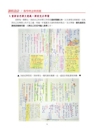 9
課程設計 / 教學理念與實踐
1. 重新省思課文意義，課前充分準備
面對每一課課文，我給自己的首要工作即是重新閱讀文本，以生發想法與創意，也找
到自己在專業上的不足之處，再進一步蒐羅各方資料與教材教法，充分準備，避免過度依
靠教師備課用書，而將自己的思考融入教學之中。
▲ 為貼近學習者，用和學生一樣的課本備課，也一道設計黑板書寫架構。▼
 