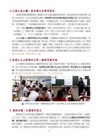 11
2. 以學生為主體，設想學生的學習情形
透過教學實習輔導教師，瞭解學生的先備知識與學習情形，進而設想如何清楚表達、連
結已知與未知，以及如何提問或舉例，使教學內容有明確的脈絡及詳略之別，期望能讓學生
更易掌握學習重點。例如講述〈廉恥〉作者顧炎武時，初次未能順暢地將各方重點一脈連
貫，經反覆修正，才能將顧炎武的理念、所作所為與歷史地位，更完整且有層次地呈現。
另外，藉由連結學生已學過的課文，例如〈黃州快哉亭記〉所言「人有遇不遇之變」與
〈赤壁賦〉之「變與不變」可相應和，其中「楚王之所以為樂，與庶人之所以為憂」又能與
〈岳陽樓記〉之「先天下之憂而憂，後天下之樂而樂」一同思考。
而透過融入大量問答與生活化的例證，可激勵學生動腦思考，增強學習連結與趣味。例
如以台灣攝影師姚瑞中拍攝全臺「蚊子館」的故事，呼應顧炎武實地踏查所寫的《天下郡國
利病書》；以日本漫畫時常化用的「鐮鼬」傳說，呼應岑參〈走馬川行〉中描寫「風頭如刀
面如割」。又如〈諫太宗十思疏〉一課，請同學思考魏徵所言自古君王治國無法善始克終的
原因與改變方法，是否也通用於學習及人際關係，期望藉此讓學生更深刻地理解文意。【相
關內容請參閱「教學創新作法」】
3. 給學生自由發揮的空間，讓學習變有趣
在可讓學生發揮創意又兼顧學習效果之處，多給學生舞台，設計較為多元、有趣的學習
單，從不同角度切入學習重點，促使學生將所學內化為自己的思考，增加學生自主表達的機
會，深化創新與溝通的能力，過程中適時引導與鼓勵，期望藉此讓學生更有自信、更樂於學
習。【相關內容請參閱「教學創新作法」之綜合活動設計】
4. 廣納回饋，反覆檢討修正
課程設計往往帶有幾分實驗精神，總得經過實際操作，才會更清楚其中利弊，及應修
正之方向，因此，在每次授課之前與老師反覆討論之外，課後更是應廣納老師與學生的回
饋，進而檢討修正。基於精益求精的態度，我盡可能於每堂課後記錄課堂情形、老師建議
與自我檢討。另也曾請三個教學班的同學填寫回饋單，從中除了找到可再精進之處，更是
能夠進一步了解學生的學習取向與情況。而在教學演示後，能收到不同老師的回饋更是令
 