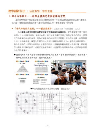 14
教學創新作法 / 活化教學，學習生趣
1. 綜合活動設計——給學生盡興思考與發揮的空間
基於教學理念中期望能給學生自由發揮的空間，特別搭配課程設計綜合活動，讓學生
在討論、發想及研究的過程中，產生更深刻的心得。實際操作如下列兩項：
 「現代詩的形式遊樂」——圖象詩創作（搭配第四課「現代詩選（三）」）
為了讓學生感受到現代詩豐富精采而充滿趣味的各種面向，配合龍騰第三冊「現代
詩選（三）」中林亨泰的〈風景 No.2〉，尋找了幾首運用不同文句形式變化的詩作，供學
生作為圖象詩創作的參考。而為了讓學生的創作更不受限制，但仍有所依據，在學習單
上設計了格線背景，讓學生在創作時，容易對齊排列或變化大小，創造出有趣的詩作。
最令人感動的，是學生非常投入於創作的時刻，且擁有無窮的創意，透過引導，都能創
作出與生活有關的作品，成果可說是相當精彩，亦從學生的回饋中得知，這段創作旅程
令他們印象深刻。
▼
▼學生的創意無限，作品精彩有趣，別出心裁。
 