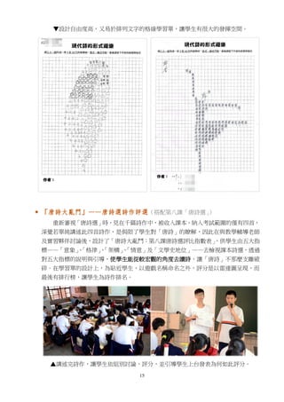 15
▼設計自由度高，又易於排列文字的格線學習單，讓學生有很大的發揮空間。
 「唐詩大亂鬥」——唐詩選詩作評選（搭配第八課「唐詩選」）
重新審視「唐詩選」時，見在千篇詩作中，被收入課本、納入考試範圍的僅有四首，
深覺若單純講述此四首詩作，是侷限了學生對「唐詩」的瞭解，因此在與教學輔導老師
及實習夥伴討論後，設計了「唐詩大亂鬥：第八課唐詩選評比指數表」，供學生由五大指
標——「意象」、「格律」、「架構」、「情意」及「文學史地位」——去檢視課本詩選，透過
對五大指標的說明與引導，使學生能從較宏觀的角度去讀詩，讓「唐詩」不那麼支離破
碎。在學習單的設計上，為貼近學生，以遊戲名稱命名之外，評分是以雷達圖呈現，而
最後有排行榜，讓學生為詩作排名。
▲講述完詩作，讓學生依組別討論、評分，並引導學生上台發表為何如此評分。
 