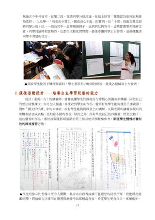 17
無論古今中外皆可，在第二段，我請同學分組討論，在紙上回答「魏徵認為如何能夠善
始克終」，以及舉一「苟免而不懷仁，貌恭而心不服」的實例，而「十思」則由文鶯老師
將同學分成十組，一組為其中一思舉兩個例子，正例與反例皆可，這些都需要先理解文
意，同學討論時相當熱烈，也都很主動地問問題，最後亦讓同學上台發表，並藉機釐清
同學不清楚的地方。
▲開放學生使用手機搜尋資料，學生都很努力地尋找例證。最後各組輪流上台發表。
2. 課後活動設計——培養自主學習統整的能力
設計〈走馬川行〉的講義時，曾嘗試讓學生於課後自行繪製心智圖或架構圖，依照自己
的想法統整課文，亦可加入插畫，事後收到學生的作品，看到有些學生能夠運用手邊資源，
例如「國文好好讀」中的架構表，或有學生能夠將課堂上的講解、文鶯老師的講義與現有的
架構表結合成表格，是相當不錯的表現，除此之外，亦有學生自己佐以圖畫，便更生動了。
這些優秀的作品，都於評閱後影印張貼於班上供其他同學觀摩參考，期望學生慢慢培養有
效的課後複習方法。
▲學生的作品比想像中更令人驚艷，其中亦有段考成績不甚理想的同學所作，故也藉此鼓
勵同學，將這個方法運用在複習與準備考試都相當有效，希望學生更有自信，逐漸進步。
 