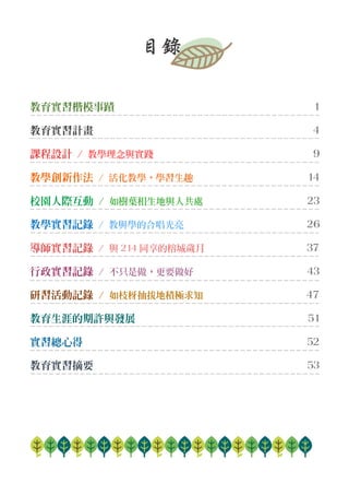 目錄
教育實習楷模事蹟 1
教育實習計畫 4
課程設計 / 教學理念與實踐 9
教學創新作法 / 活化教學，學習生趣 14
校園人際互動 / 如樹葉相生地與人共處 23
教學實習記錄 / 教與學的合唱光亮 26
導師實習記錄 / 與 214 同享的榕城歲月 37
行政實習記錄 / 不只是做，更要做好 43
研習活動記錄 / 如枝枒抽拔地積極求知 47
教育生涯的期許與發展 51
實習總心得 52
教育實習摘要 53
 