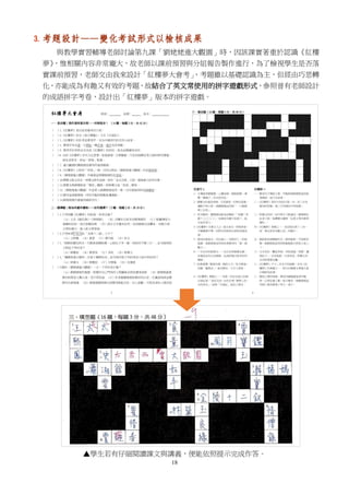 18
3. 考題設計——變化考試形式以檢核成果
與教學實習輔導老師討論第九課「劉姥姥進大觀園」時，因該課實著重於認識《紅樓
夢》，惟相關內容非常龐大，故老師以課前預習與分組報告製作進行，為了檢視學生是否落
實課前預習，老師交由我來設計「紅樓夢大會考」，考題雖以基礎認識為主，但經由巧思轉
化，亦能成為有趣又有效的考題，故結合了英文常使用的拼字遊戲形式，參照曾有老師設計
的成語拼字考卷，設計出「紅樓夢」版本的拼字遊戲。
▲學生若有仔細閱讀課文與講義，便能依照提示完成作答。
 
