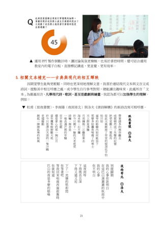 21
運用 PPT 製作倒數計時，讓討論氣氛更積極，也易於掌控時間；還可結合運用
教室內的電子白板，直接標記講述，更直覺、更有效率。
5. 相關文本補充——古典與現代的相互輝映
因期望學生能夠更輕鬆，同時也更深刻地理解文意，我喜於連結現代文本與文言文或
詩詞，提點其中相互呼應之處，或令學生自行參考對照，總能讀出趣味來。此處所言「文
本」為廣義而言，凡舉現代詩、歌詞，甚至是戲劇與繪畫，我認為都可以加強學生的理解。
例如：
▼ 杜甫〈旅夜書懷〉、李商隱〈夜雨寄北〉與洛夫《唐詩解構》的新詩改寫可相呼應。
 