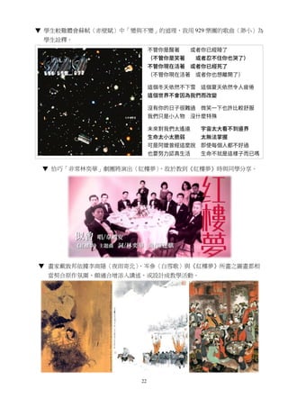 22
▼ 學生較難體會蘇軾〈赤壁賦〉中「變與不變」的道理，我用 929 樂團的歌曲〈渺小〉為
學生詮釋。
▼ 恰巧「非常林奕華」劇團將演出〈紅樓夢〉，故於教到《紅樓夢》時與同學分享。
▼ 畫家戴敦邦依據李商隱〈夜雨寄北〉、岑參〈白雪歌〉與《紅樓夢》所畫之圖畫都相
當契合原作氛圍，頗適合增添入講述，或設計成教學活動。
 