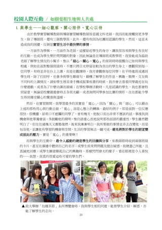 23
校園人際互動 / 如樹葉相生地與人共處
1. 與學生——細心觀察、關心陪伴、寬心以待
由於教學實習輔導教師與導師實習輔導教師皆是國文科老師，我因而能接觸到更多學
生，除了導師班，還有三個教學班，此外，還有些因為社團而認識的學生，然而，這並未
造成我的困擾，反倒是實習生活中最快樂的事情。
一方面作為學姊，一方面作為老師，這樣貼近學生的身分，讓我很容易與學生有良好
的互動，也成為學生樂於問問題的對象，因此無論是在導師班或教學班，我皆能成為協助
老師了解學生情況的小幫手，惟以「細心、關心、寬心」的原則時時提醒自己如何與學生
相處。例如在面對整個班級時，不應只將目光停留在較為突出的學生身上，應觀照到每一
位同學，有時並非在台上上課，而是在觀課時，我亦會觀察每位同學；在平時進班或遇到
學生時，除了打招呼，也會多與學生聊兩句，藉機了解學生的作息、興趣、娛樂、交友與
不同科的上課情況，諸如學生埋首滑手機或振筆疾書的時候，我亦會去看看同學最近在玩
什麼遊戲，或者為了什麼功課而頭痛；在學校舉辦活動時，凡是認識的學生，我也都會特
別留意，無論是校慶園遊會時去各班光顧，或者詢問同學參加比賽的情形，往往都能令學
生得到備受關心的驚喜與溫暖。
然而，在實習期間，我學習最多的其實是「寬心」，因為「關心」與「細心」可以藉由
上述的那些用心與行動去做，「寬心」卻是心態上的轉換。最好的例子，即是面對一位反應
很快、很機靈，卻常口不遮攔的同學了，曾有幾次，他脫口而出非常不應該的話，事後找到
機會與他單獨會談，多鼓勵他的精明，惟仍語重心長地說明那些話語的嚴重性，學生雖然聽
明白了，但往往過幾天又舊態復燃，後來我漸漸明白，我所要做的事情並非去改變他，而是
包容他，並讓他有學習的機會與空間，生活的學習無法一蹴可成，避免將對於學生的期望變
成彼此的壓力，實是「寬心」的重要啊！
而與學生的互動中，最令人感動的總是學生的回饋與分享，如教師節時收到兩個班級
的卡片，甚至在廣播中聽到自己的名字；或學生前來問問題及提出疑惑，我總盡己所能，且
真誠地回應；或學生願意聊起自己的興趣時，那樣閃閃發光的樣子，看在眼裡是令人喜悅
的……我想，我真的很愛這些可愛的學生們。
政大舉辦「包種茶節」系所博覽會時，我與學生相約同遊，能替學生介紹、解惑，亦
能了解學生的志向。
 