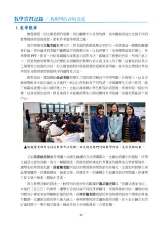 26
教學實習記錄 / 教與學的合唱光亮
1. 教學觀摩
實習期間，因文鶯老師的引薦，得以觀摩不少老師的課，從中觀察到每位老師不同的
教學風格與班級經營，都有許多值得學習之處。
高中時接受文鶯老師教導三年，對老師的教學風格並不陌生，但經過這一學期的觀課
及討論，充分感受到老師不斷嘗試不同教學方法，以貼近學生、加強學習成效的用心，凡
舉使用 PPT、影音、分組專題報告或專家小組等方法，都增添了教學的色彩，然而在此之
中，我更領會到教學方法的變化全仰賴對於教學內容全面且深入的了解，這實是我認為自
己需要努力加強的方向。而文鶯老師對於班級經營的原則相當明確，從中我也學到許多把
持師生分際與掌控班級秩序的道理及方法。
相對來說，導師班的幼貞老師與學生之間的親切和自在特別明顯，在教學上，幼貞老
師採用較多小組討論的方式進行，與以往所見較為不同的是，老師讓學生在紙上作答，除
了抽籤或挑選小組口頭回應之外，也能在課後藉由學生作答的紙張進一步看到每一組的回
應，幼貞老師也說明，將答案寫下來能幫助學生口頭回應時有所依據，而避免慌亂或不知
所云。
又如吳邱銘老師擅長朗讀，以師生輪讀的方式朗讀課文，也藉由朗讀中的提點，使學
生感受文意的流動，而在一類組班級，邱銘老師則補充許多豐富的國學或文學背景資料，
讓學生的學習更扎實；莊嘉薰老師所設計的學習單與問答都很有層次，注重如何替學生搭
設學習鷹架，於選修課程「城市文學」的課堂中，則運用小白板讓各組回答問題，訓練學
生從文章中檢索、歸納出答案。
而在教學活動的設計上，較特別的是於校長觀課時黃品璇老師以「拼圖式專家分組」
來進行〈孔乙己〉的教學，讓學生分組討論不同段落與題目，而後再重新分組，讓新的組
別都有小專家來說明剛剛討論的結果；而林欣儀老師則是於新加坡德明政府中學參訪時進
行觀課，也讓新加坡的學生融入班上，參與將樂府詩改編新曲的活動，在十五分鐘左右的
討論時間中，學生相互激盪，最後各組上台唱歌發表，非常有趣。
 