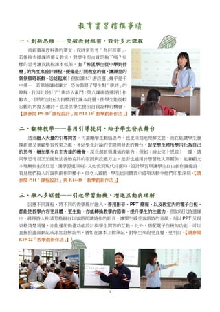 1
教育實習楷模事蹟
一、創新思維——突破教材框架，設計多元課程
重新審視教科書的選文，我時常思考「為何而選」，
若僅按表操課將選文教完，對學生而言就足夠了嗎？這
樣的思考讓我跳脫課本框架，由「希望學生從中學到什
麼」的角度來設計課程，便像是打開教室的窗，讓課堂的
氣氛頓時新鮮、活絡起來！例如課本「唐詩選」幾乎是千
中選一，若單純講述課文，恐怕侷限了學生對「唐詩」的
瞭解，我因此設計了「唐詩大亂鬥：第八課唐詩選評比指
數表」，供學生由五大指標評比課本詩選，使學生能從較
宏觀的角度去讀詩，也提供學生提出自我詮釋的機會。
【請參閱 P.9-11「課程設計」與 P.14-18「教學創新作法」】
二、翻轉教學——善用引導提問、給予學生發表舞台
透過融入大量的引導問答，可激勵學生動腦思考，也更深刻地理解文意，而在能讓學生發
揮創意又兼顧學習效果之處，多給學生討論的空間與發表的舞台，促使學生將所學內化為自己
的思考，增加學生自主表達的機會，深化創新與溝通的能力。例如〈諫太宗十思疏〉一課，請
同學思考君王治國無法善始克終的原因與改變方法，是否也通用於學習及人際關係，能兼顧文
本理解與生活反思，讓學習更深刻；又如教到現代詩選時，設計學習單讓學生自由創作圖像詩，
看見他們投入討論與創作的樣子，很令人感動，學生也回饋表示這項活動令他們印象深刻。【請
參閱 P.11「課程設計」與 P.14-18「教學創新作法」】
三、融入多媒體——引起學習動機、增進互動與理解
因應不同課程，將不同的教學媒材融入，善用影音、PPT 簡報，以及教室內的電子白板，
都能使教學內容更具體、更生動，亦能轉換教學的節奏、提升學生的注意力。例如現代詩選課
中，尋得詩人杜潘芳格親自以客語朗讀詩作的影音，讓學生感受客語詩的音韻。而以 PPT 呈現
表格清楚易懂，亦能運用動畫功能設計與學生問答的互動。此外，搭配電子白板的功能，可以
直接於畫面劃記或添加註解說明，猶如在課本上做筆記，對學生來說更直覺、更明白。【請參閱
P.19-22「教學創新作法」】
 